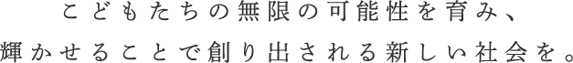 こどもたちの無限の可能性を育み、輝かせることで創り出される新しい社会を。