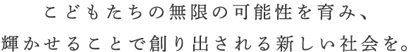 こどもたちの無限の可能性を育み、輝かせることで創り出される新しい社会を。